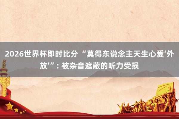 2026世界杯即时比分 “莫得东说念主天生心爱‘外放’”: 被杂音遮蔽的听力受损
