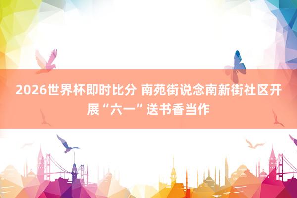 2026世界杯即时比分 南苑街说念南新街社区开展“六一”送书香当作