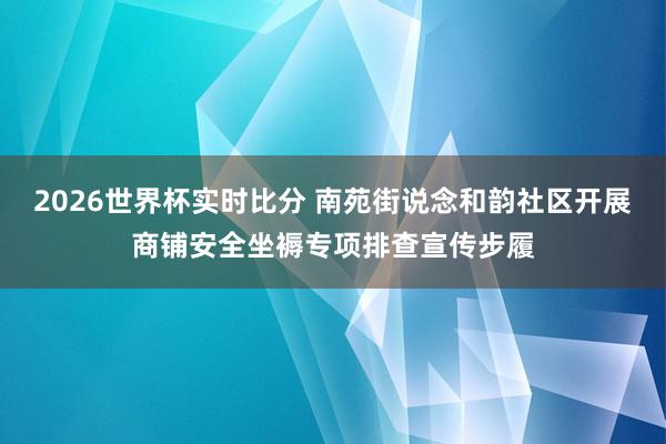 2026世界杯实时比分 南苑街说念和韵社区开展商铺安全坐褥专项排查宣传步履