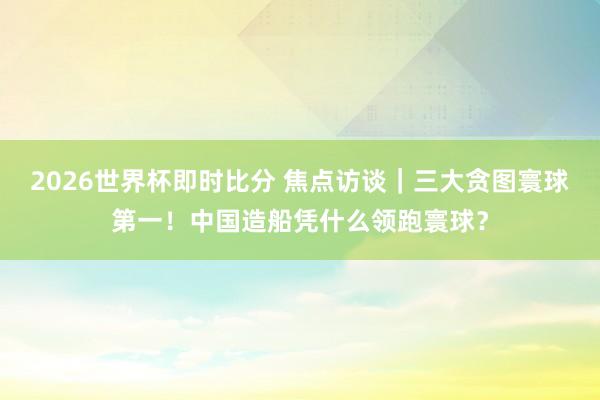 2026世界杯即时比分 焦点访谈|三大贪图寰球第一!中国造船凭什么领跑寰球?