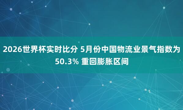 2026世界杯实时比分 5月份中国物流业景气指数为50.3% 重回膨胀区间