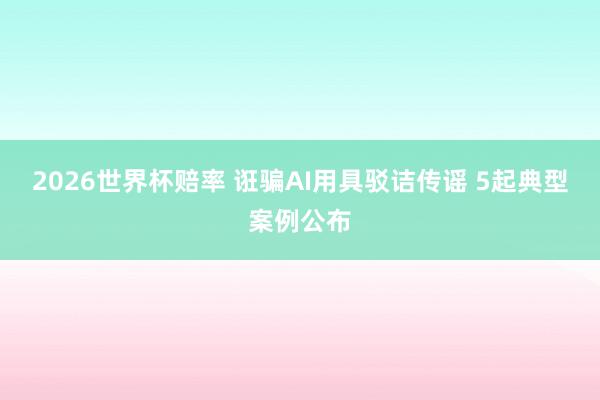 2026世界杯赔率 诳骗AI用具驳诘传谣 5起典型案例公布