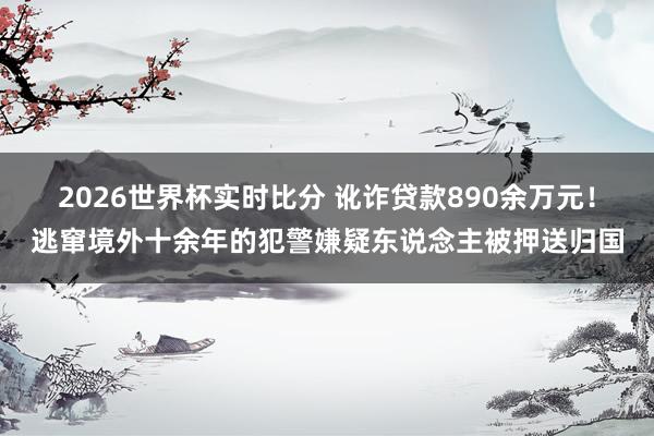 2026世界杯实时比分 讹诈贷款890余万元!逃窜境外十余年的犯警嫌疑东说念主被押送归国
