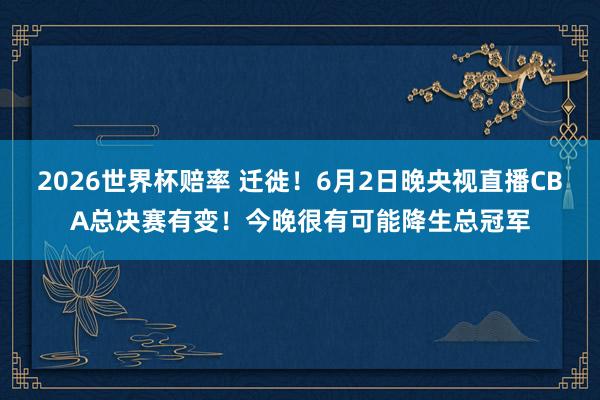 2026世界杯赔率 迁徙!6月2日晚央视直播CBA总决赛有变!今晚很有可能降生总冠军