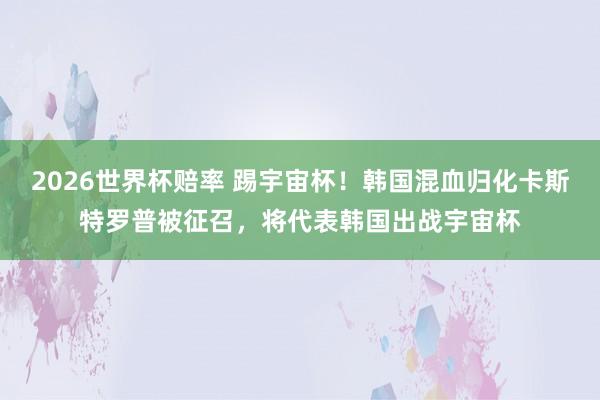 2026世界杯赔率 踢宇宙杯!韩国混血归化卡斯特罗普被征召,将代表韩国出战宇宙杯