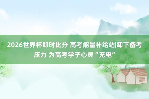 2026世界杯即时比分 高考能量补给站|卸下备考压力 为高考学子心灵“充电”