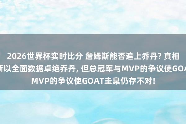 2026世界杯实时比分 詹姆斯能否追上乔丹? 真相只好一个? 詹姆斯以全面数据卓绝乔丹, 但总冠军与MVP的争议使GOAT圭臬仍存不对!