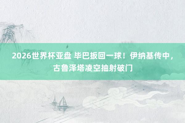 2026世界杯亚盘 毕巴扳回一球！伊纳基传中，古鲁泽塔凌空抽射破门