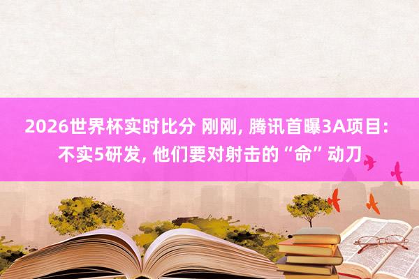 2026世界杯实时比分 刚刚, 腾讯首曝3A项目: 不实5研发, 他们要对射击的“命”动刀