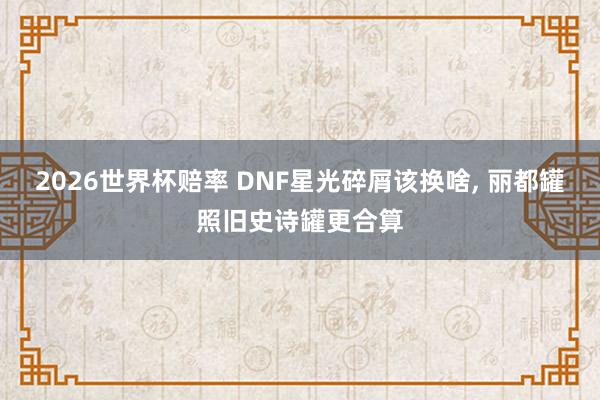 2026世界杯赔率 DNF星光碎屑该换啥, 丽都罐照旧史诗罐更合算