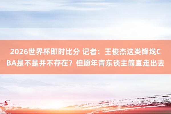 2026世界杯即时比分 记者:王俊杰这类锋线CBA是不是并不存在?但愿年青东谈主简直走出去