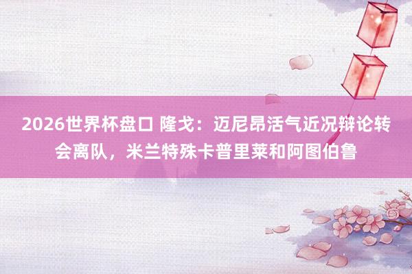 2026世界杯盘口 隆戈:迈尼昂活气近况辩论转会离队,米兰特殊卡普里莱和阿图伯鲁