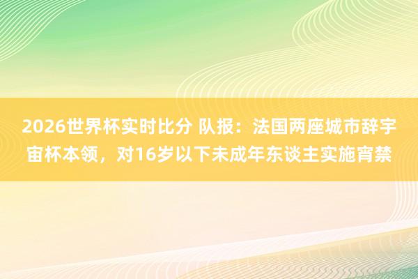 2026世界杯实时比分 队报:法国两座城市辞宇宙杯本领,对16岁以下未成年东谈主实施宵禁