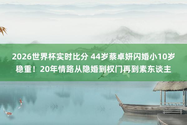 2026世界杯实时比分 44岁蔡卓妍闪婚小10岁稳重!20年情路从隐婚到权门再到素东谈主