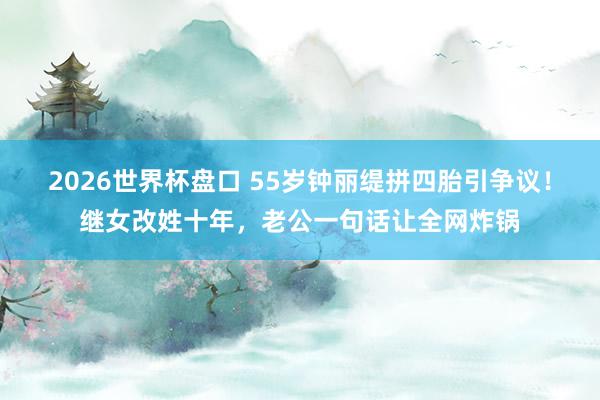 2026世界杯盘口 55岁钟丽缇拼四胎引争议!继女改姓十年,老公一句话让全网炸锅