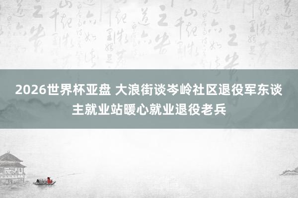 2026世界杯亚盘 大浪街谈岑岭社区退役军东谈主就业站暖心就业退役老兵