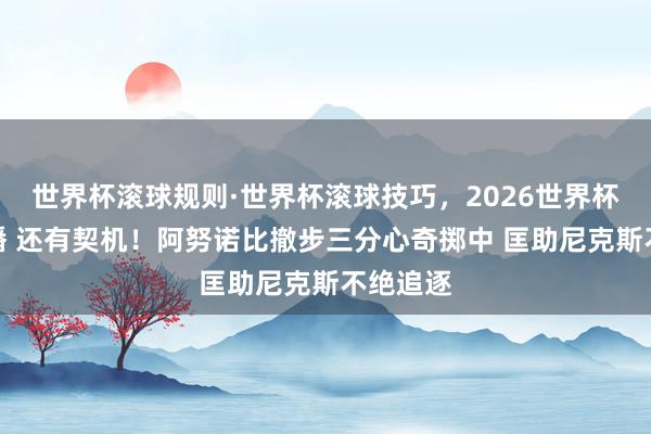 世界杯滚球规则·世界杯滚球技巧，2026世界杯文字直播 还有契机！阿努诺比撤步三分心奇掷中 匡助尼克斯不绝追逐