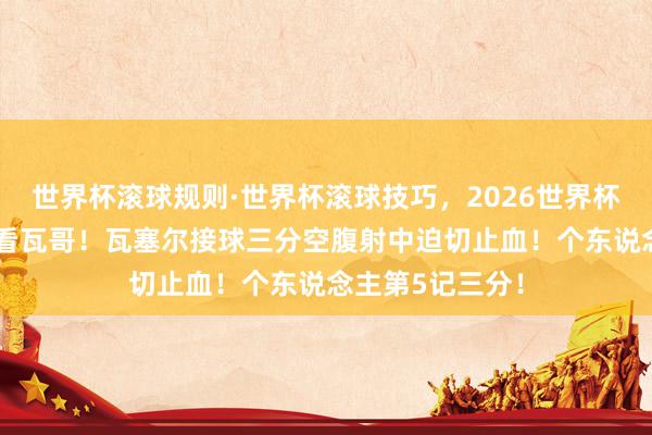 世界杯滚球规则·世界杯滚球技巧，2026世界杯文字直播 还得看瓦哥！瓦塞尔接球三分空腹射中迫切止血！个东说念主第5记三分！