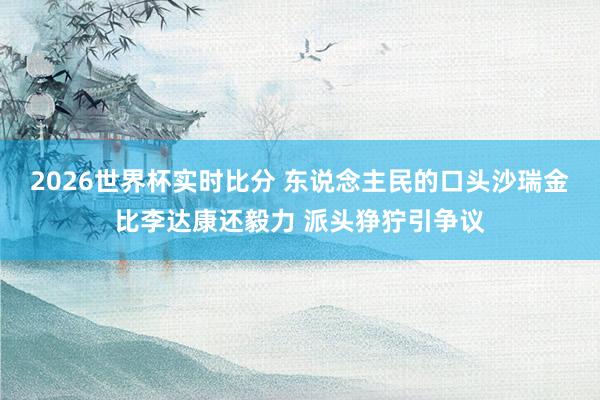 2026世界杯实时比分 东说念主民的口头沙瑞金比李达康还毅力 派头狰狞引争议