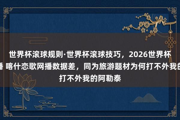 世界杯滚球规则·世界杯滚球技巧,2026世界杯文字直播 喀什恋歌网播数据差,同为旅游题材为何打不外我的阿勒泰