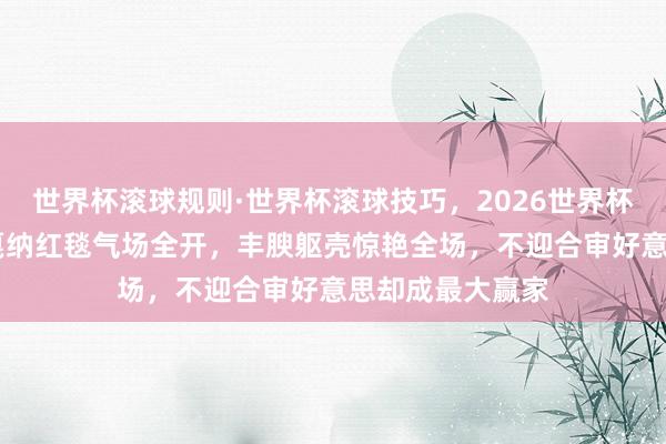 世界杯滚球规则·世界杯滚球技巧,2026世界杯文字直播 巩俐戛纳红毯气场全开,丰腴躯壳惊艳全场,不迎合审好意思却成最大赢家