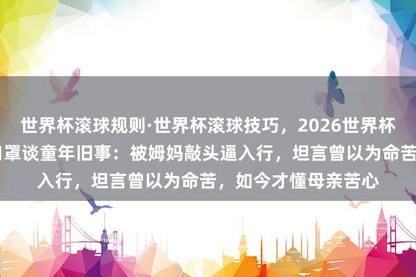 世界杯滚球规则·世界杯滚球技巧,2026世界杯文字直播 王祖贤摘口罩谈童年旧事:被姆妈敲头逼入行,坦言曾以为命苦,如今才懂母亲苦心