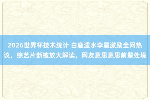 2026世界杯技术统计 白鹿泼水李晨激励全网热议,综艺片断被放大解读,网友意思意思前辈处境