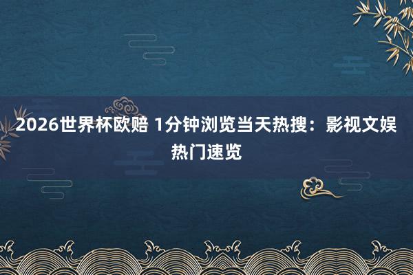 2026世界杯欧赔 1分钟浏览当天热搜:影视文娱热门速览