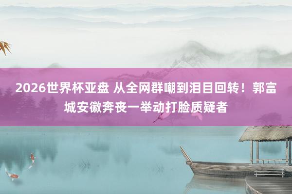 2026世界杯亚盘 从全网群嘲到泪目回转!郭富城安徽奔丧一举动打脸质疑者