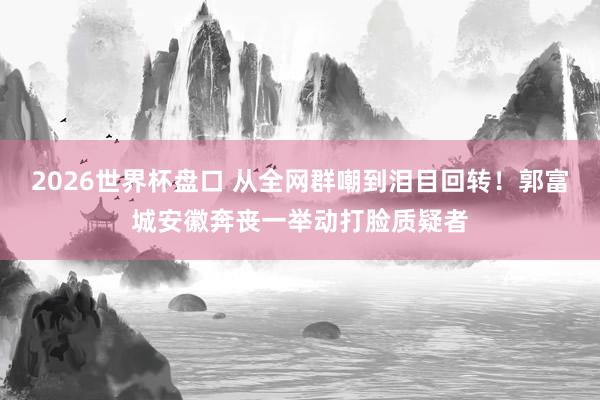 2026世界杯盘口 从全网群嘲到泪目回转!郭富城安徽奔丧一举动打脸质疑者