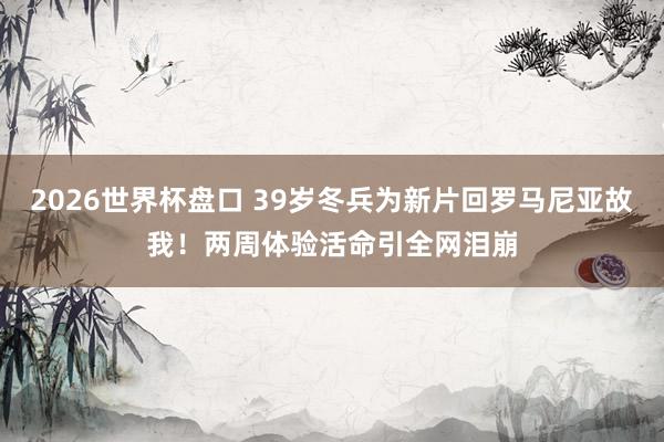 2026世界杯盘口 39岁冬兵为新片回罗马尼亚故我!两周体验活命引全网泪崩
