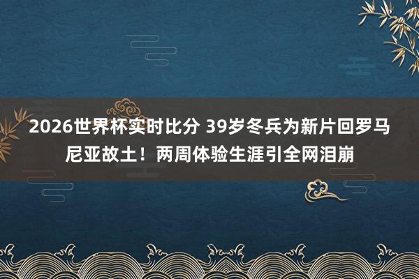 2026世界杯实时比分 39岁冬兵为新片回罗马尼亚故土!两周体验生涯引全网泪崩