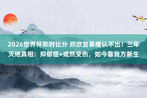 2026世界杯即时比分 郑欣宜暴瘦认不出!三年灭绝真相:抑郁症+或然受伤,如今靠我方新生
