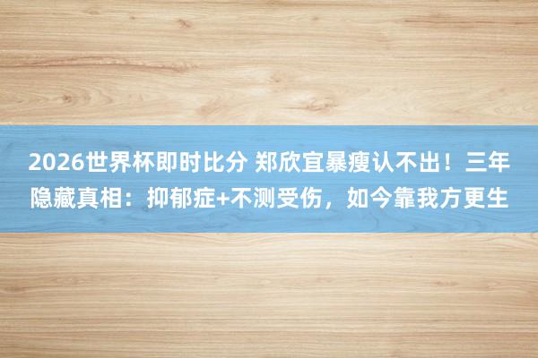 2026世界杯即时比分 郑欣宜暴瘦认不出!三年隐藏真相:抑郁症+不测受伤,如今靠我方更生
