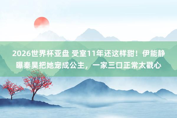 2026世界杯亚盘 受室11年还这样甜!伊能静曝秦昊把她宠成公主,一家三口正常太戳心