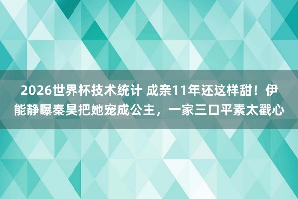 2026世界杯技术统计 成亲11年还这样甜!伊能静曝秦昊把她宠成公主,一家三口平素太戳心