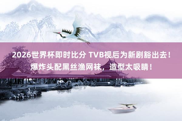 2026世界杯即时比分 TVB视后为新剧豁出去！爆炸头配黑丝渔网袜，造型太吸睛！