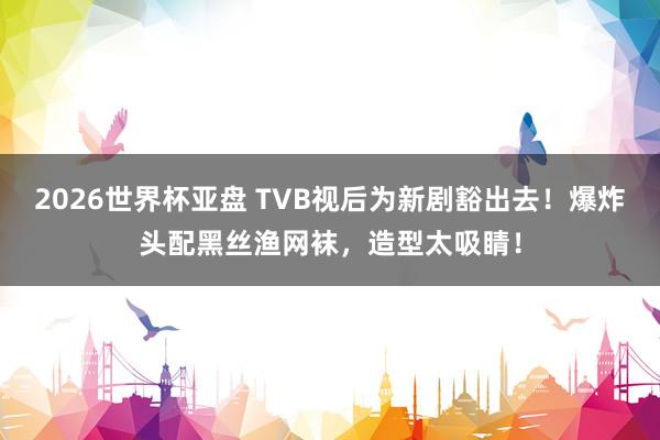 2026世界杯亚盘 TVB视后为新剧豁出去!爆炸头配黑丝渔网袜,造型太吸睛!