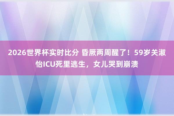 2026世界杯实时比分 昏厥两周醒了!59岁关淑怡ICU死里逃生,女儿哭到崩溃