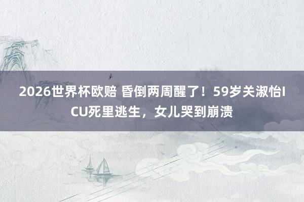 2026世界杯欧赔 昏倒两周醒了!59岁关淑怡ICU死里逃生,女儿哭到崩溃