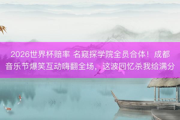 2026世界杯赔率 名窥探学院全员合体!成都音乐节爆笑互动嗨翻全场,这波回忆杀我给满分