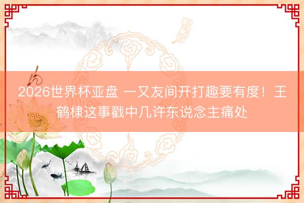 2026世界杯亚盘 一又友间开打趣要有度!王鹤棣这事戳中几许东说念主痛处