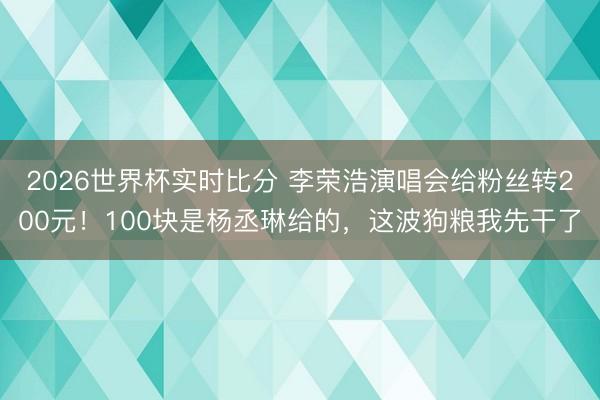 2026世界杯实时比分 李荣浩演唱会给粉丝转200元!100块是杨丞琳给的,这波狗粮我先干了