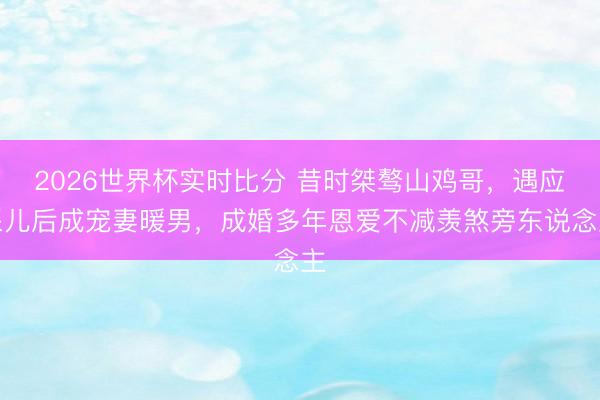 2026世界杯实时比分 昔时桀骜山鸡哥,遇应采儿后成宠妻暖男,成婚多年恩爱不减羡煞旁东说念主