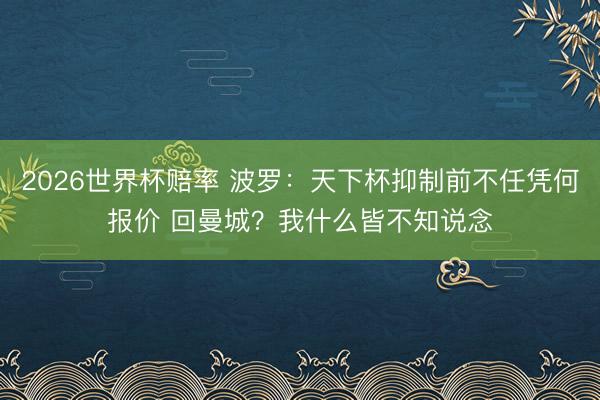 2026世界杯赔率 波罗:天下杯抑制前不任凭何报价 回曼城?我什么皆不知说念