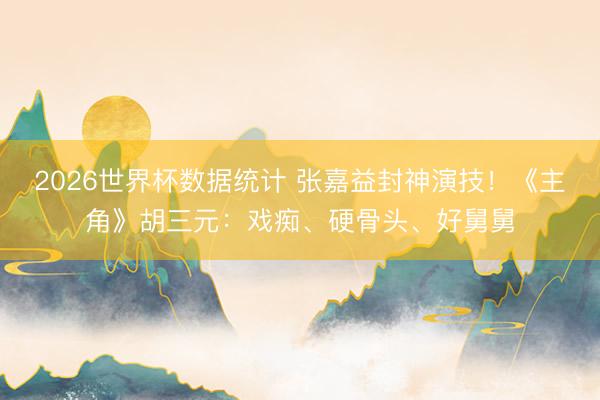 2026世界杯数据统计 张嘉益封神演技!《主角》胡三元:戏痴、硬骨头、好舅舅