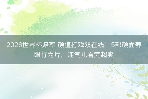 2026世界杯赔率 颜值打戏双在线！5部颜面养眼行为片，连气儿看完超爽