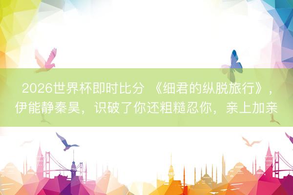 2026世界杯即时比分 《细君的纵脱旅行》,伊能静秦昊,识破了你还粗糙忍你,亲上加亲