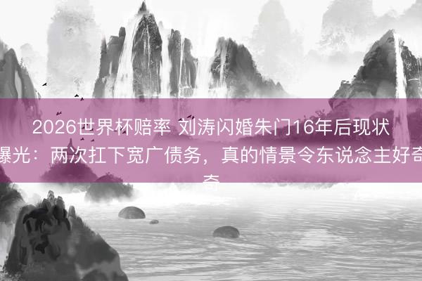 2026世界杯赔率 刘涛闪婚朱门16年后现状曝光:两次扛下宽广债务,真的情景令东说念主好奇