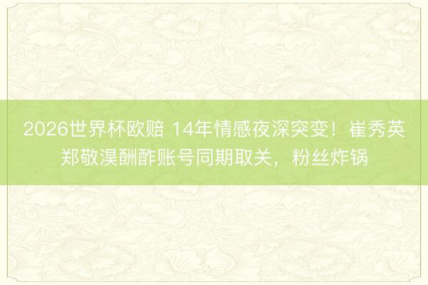 2026世界杯欧赔 14年情感夜深突变!崔秀英郑敬淏酬酢账号同期取关,粉丝炸锅